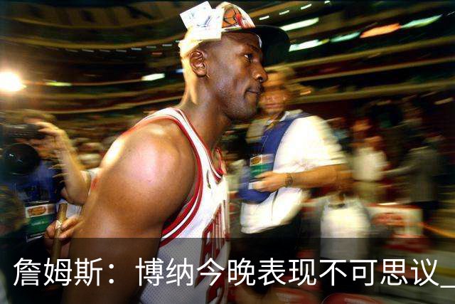 詹姆斯：博纳今晚表现不可思议 他的活力&拼劲对球队帮助很大